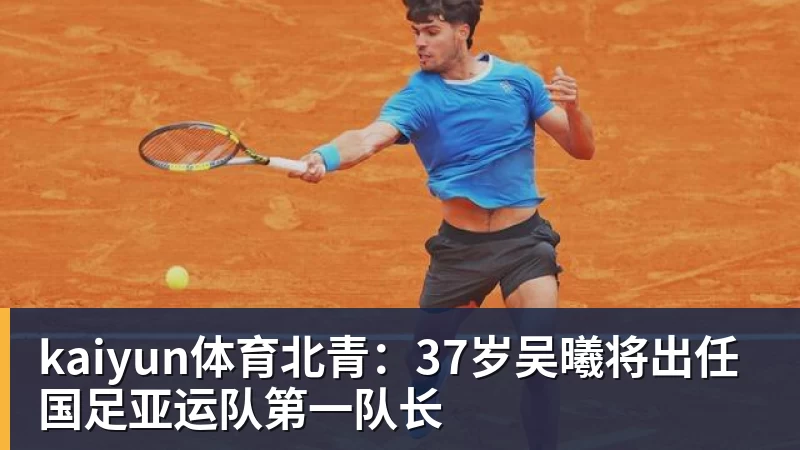 kaiyun体育北青:37岁吴曦将出任国足亚运队第一队长