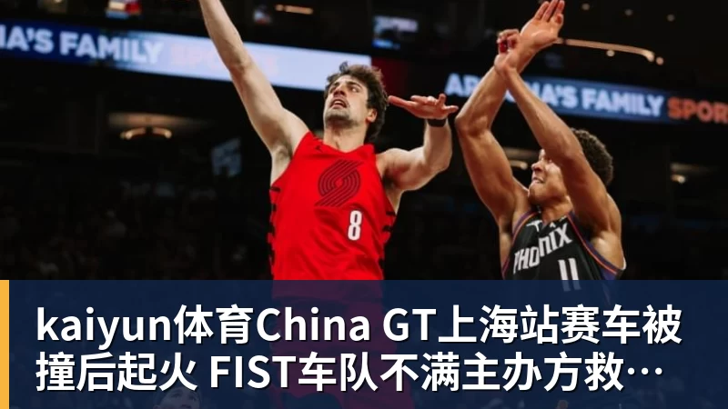 kaiyun体育China GT上海站赛车被撞后起火 FIST车队不满主办方救援：退出所有China GT系列赛