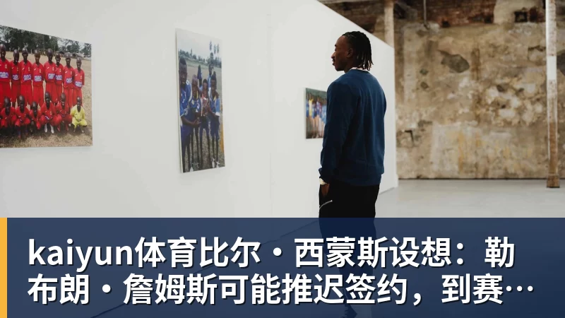 kaiyun体育比尔·西蒙斯设想：勒布朗·詹姆斯可能推迟签约，到赛季中再签