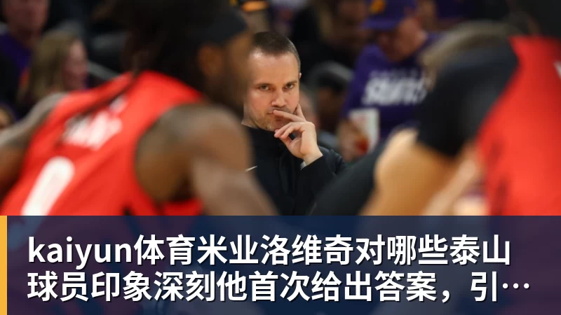 kaiyun体育米业洛维奇对哪些泰山球员印象深刻他首次给出答案,引发热议