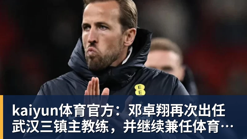 kaiyun体育官方：邓卓翔再次出任武汉三镇主教练，并继续兼任体育总监