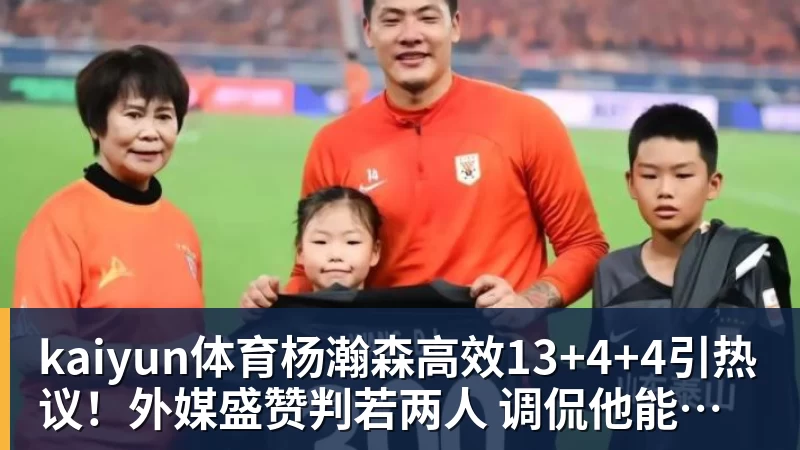 kaiyun体育杨瀚森高效13+4+4引热议!外媒盛赞判若两人 调侃他能拿MVP