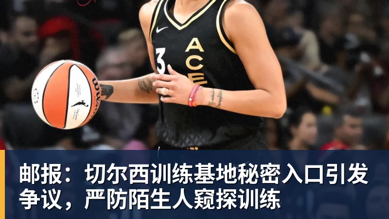 邮报：切尔西训练基地秘密入口引发争议，严防陌生人窥探训练