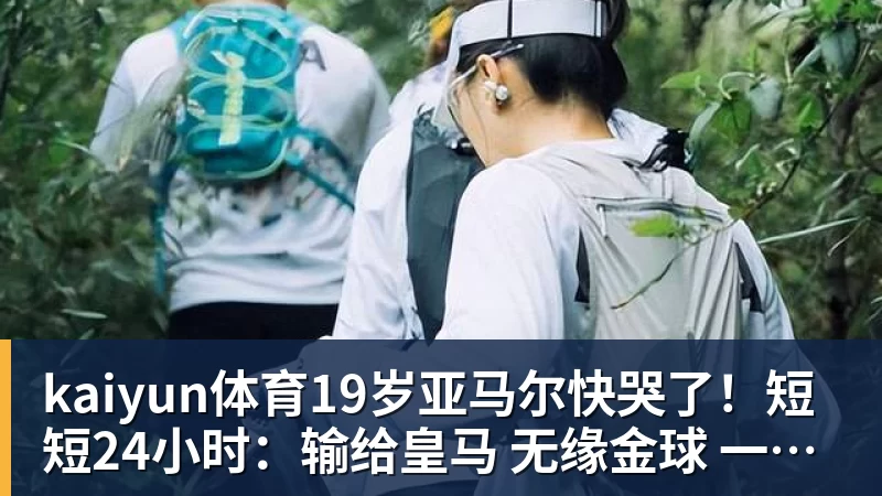 kaiyun体育19岁亚马尔快哭了!短短24小时:输给皇马 无缘金球 一脸失望